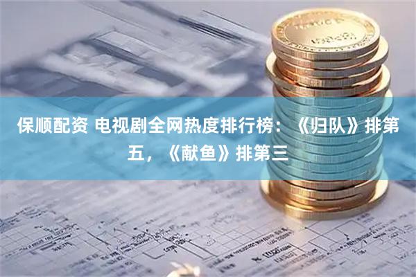 保顺配资 电视剧全网热度排行榜：《归队》排第五，《献鱼》排第三