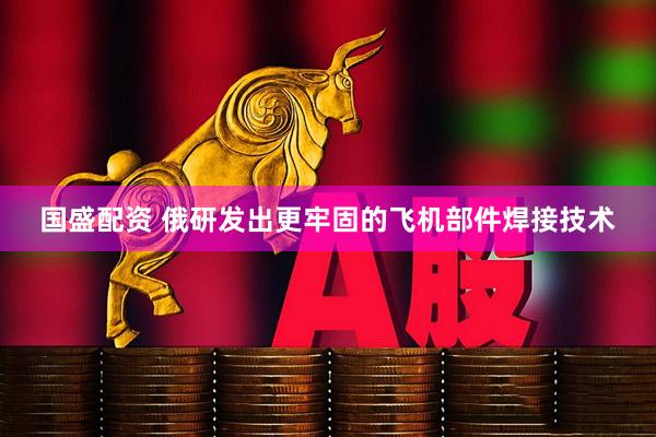 国盛配资 俄研发出更牢固的飞机部件焊接技术