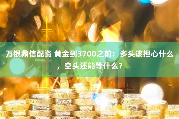 万银鼎信配资 黄金到3700之前:多头该担心什么,空头还能等什么?