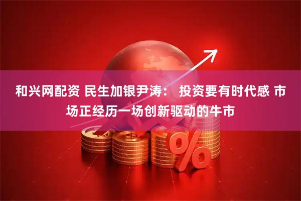 和兴网配资 民生加银尹涛： 投资要有时代感 市场正经历一场创新驱动的牛市