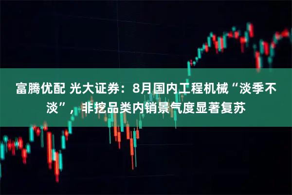 富腾优配 光大证券：8月国内工程机械“淡季不淡”，非挖品类内销景气度显著复苏