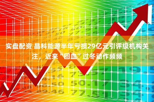 实盘配资 晶科能源半年亏损29亿元引评级机构关注，近来“回血”过冬动作频频