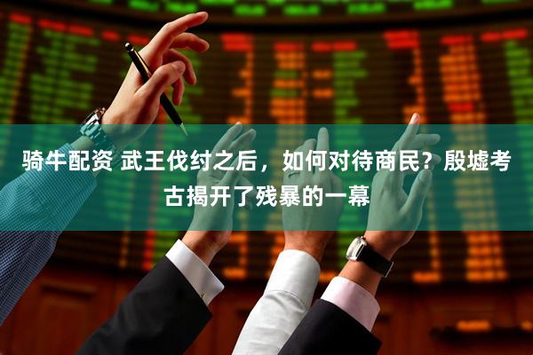 骑牛配资 武王伐纣之后，如何对待商民？殷墟考古揭开了残暴的一幕