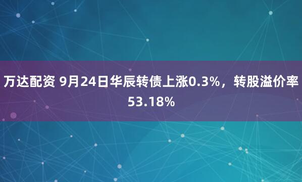 万达配资 9月24日华辰转债上涨0.3%，转股溢价率53.18%