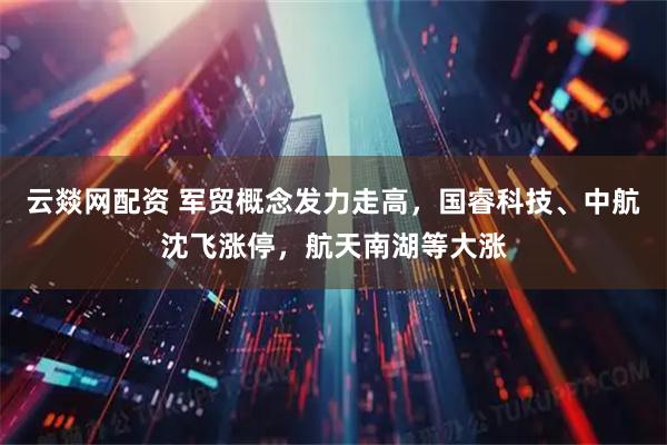 云燚网配资 军贸概念发力走高，国睿科技、中航沈飞涨停，航天南湖等大涨