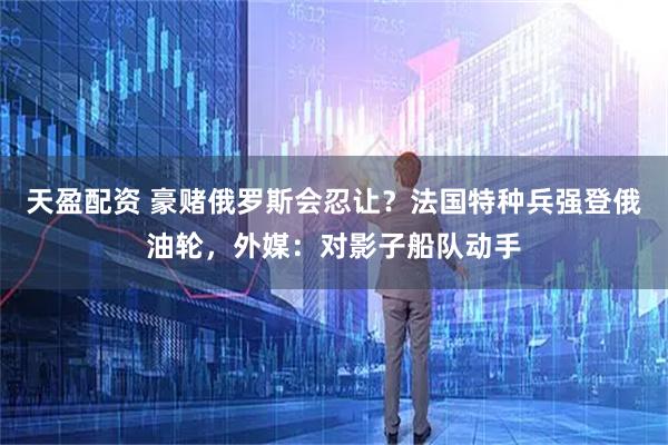 天盈配资 豪赌俄罗斯会忍让？法国特种兵强登俄油轮，外媒：对影子船队动手
