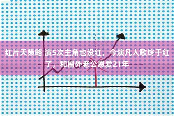 红片天策略 演5次主角也没红，今演凡人歌终于红了，和圈外老公恩爱21年