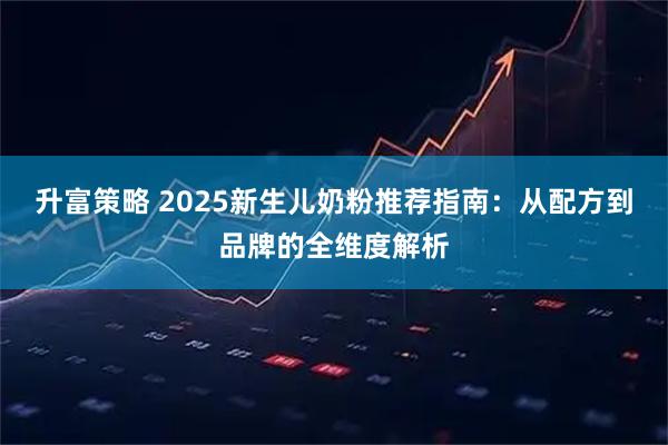 升富策略 2025新生儿奶粉推荐指南：从配方到品牌的全维度解析