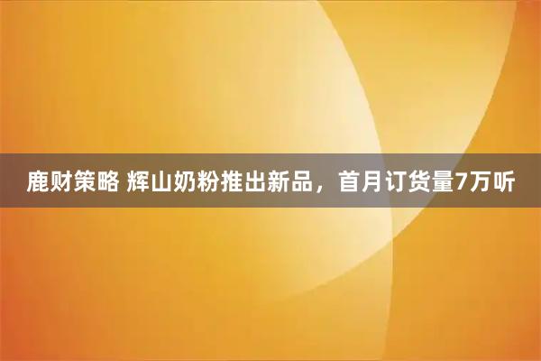 鹿财策略 辉山奶粉推出新品，首月订货量7万听