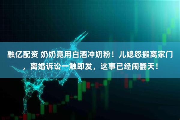 融亿配资 奶奶竟用白酒冲奶粉！儿媳怒搬离家门，离婚诉讼一触即发，这事已经闹翻天！