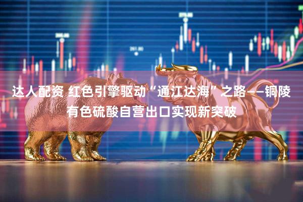达人配资 红色引擎驱动“通江达海”之路——铜陵有色硫酸自营出口实现新突破