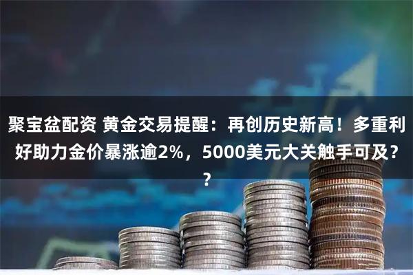 聚宝盆配资 黄金交易提醒：再创历史新高！多重利好助力金价暴涨逾2%，5000美元大关触手可及？