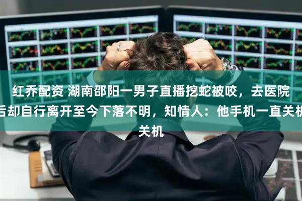 红乔配资 湖南邵阳一男子直播挖蛇被咬，去医院后却自行离开至今下落不明，知情人：他手机一直关机