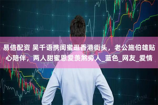 易倍配资 吴千语携闺蜜逛香港街头，老公施伯雄贴心陪伴，两人甜蜜恩爱羡煞旁人_蓝色_网友_爱情