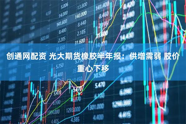 创通网配资 光大期货橡胶半年报：供增需弱 胶价重心下移