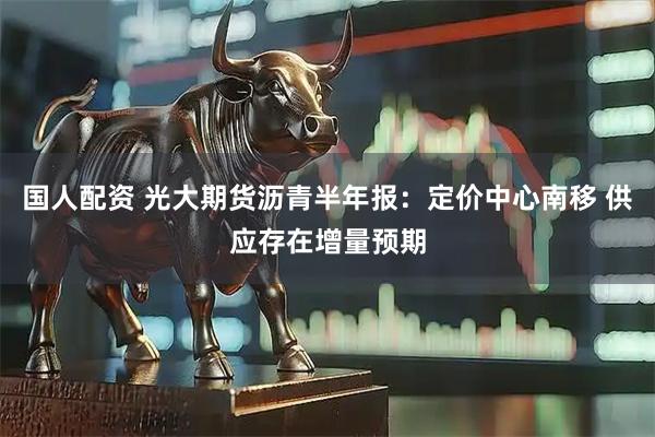 国人配资 光大期货沥青半年报：定价中心南移 供应存在增量预期