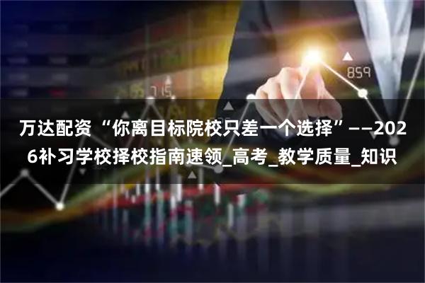 万达配资 “你离目标院校只差一个选择”——2026补习学校择校指南速领_高考_教学质量_知识