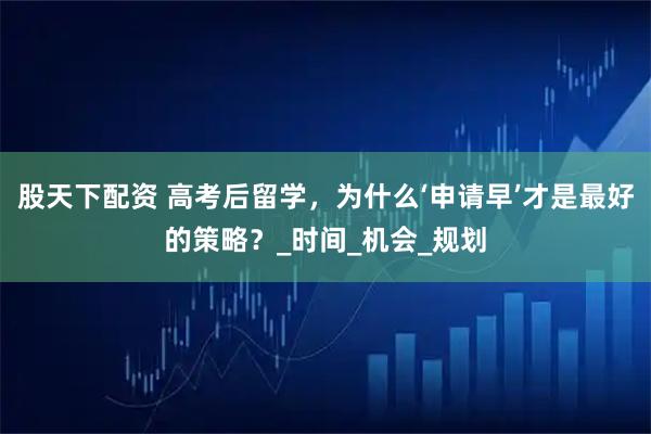 股天下配资 高考后留学，为什么‘申请早’才是最好的策略？_时间_机会_规划