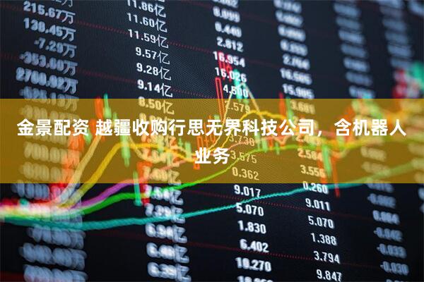 金景配资 越疆收购行思无界科技公司，含机器人业务