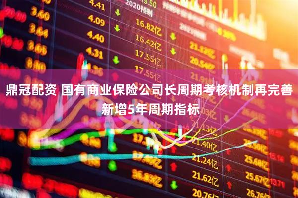 鼎冠配资 国有商业保险公司长周期考核机制再完善 新增5年周期指标