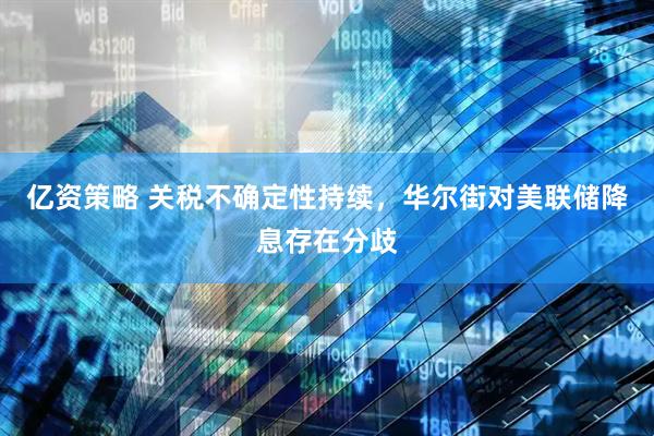 亿资策略 关税不确定性持续，华尔街对美联储降息存在分歧
