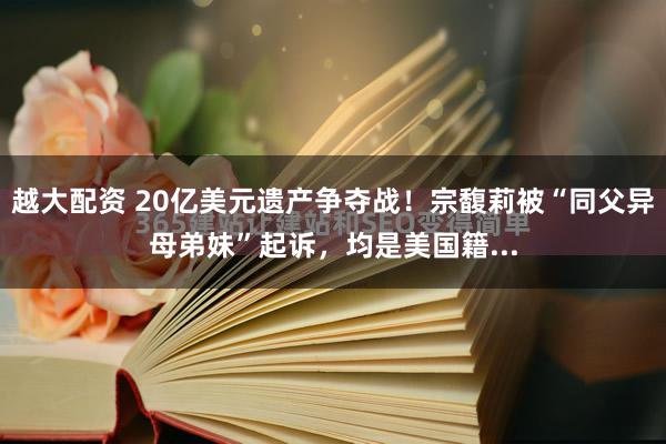 越大配资 20亿美元遗产争夺战！宗馥莉被“同父异母弟妹”起诉，均是美国籍...