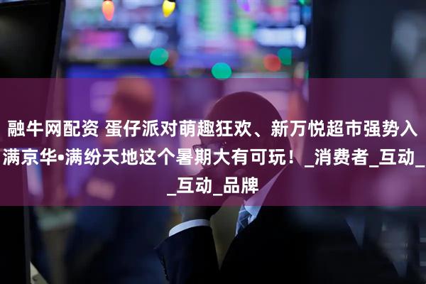 融牛网配资 蛋仔派对萌趣狂欢、新万悦超市强势入驻，满京华•满纷天地这个暑期大有可玩！_消费者_互动_品牌