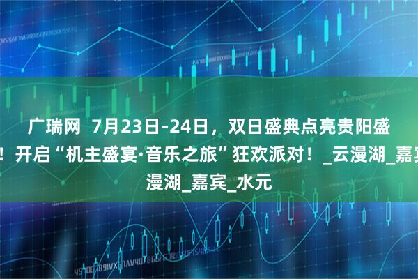 广瑞网  7月23日-24日，双日盛典点亮贵阳盛夏之夜！开启“机主盛宴·音乐之旅”狂欢派对！_云漫湖_嘉宾_水元
