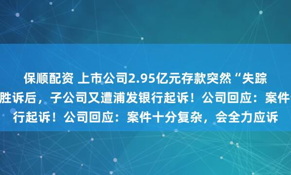 保顺配资 上市公司2.95亿元存款突然“失踪”，法院终审判决公司胜诉后，子公司又遭浦发银行起诉！公司回应：案件十分复杂，会全力应诉