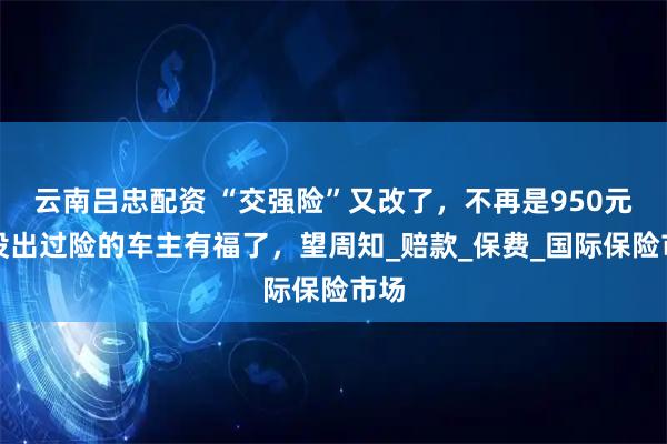 云南吕忠配资 “交强险”又改了，不再是950元，没出过险的车主有福了，望周知_赔款_保费_国际保险市场
