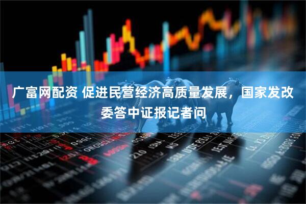 广富网配资 促进民营经济高质量发展，国家发改委答中证报记者问