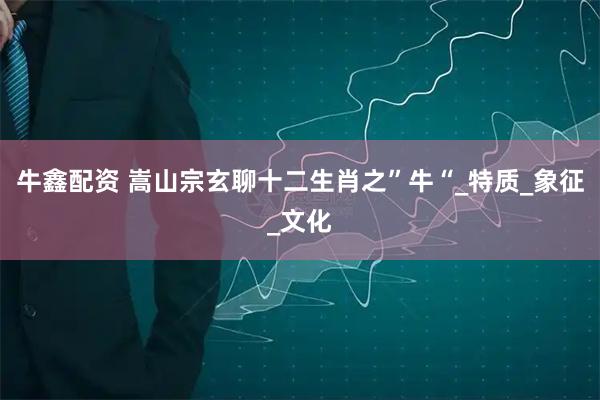 牛鑫配资 嵩山宗玄聊十二生肖之”牛“_特质_象征_文化