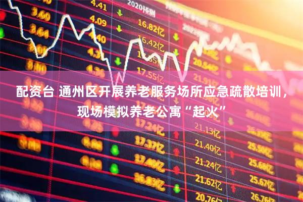 配资台 通州区开展养老服务场所应急疏散培训，现场模拟养老公寓“起火”