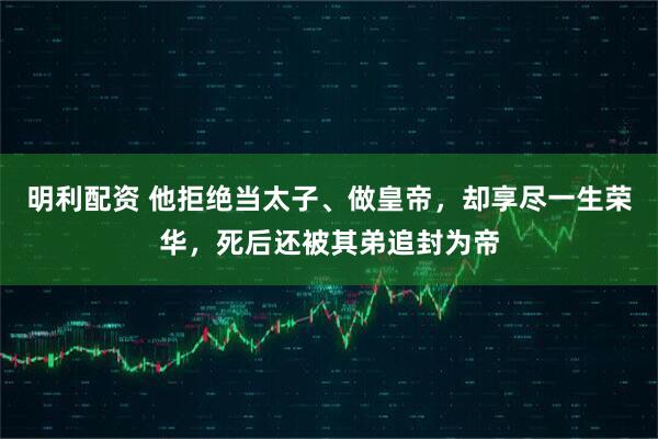 明利配资 他拒绝当太子、做皇帝，却享尽一生荣华，死后还被其弟追封为帝
