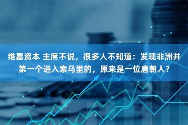 维嘉资本 主席不说，很多人不知道：发现非洲并第一个进入索马里的，原来是一位唐朝人？
