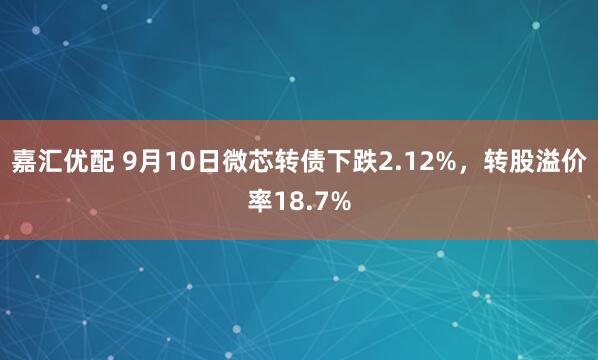 嘉汇优配 9月10日微芯转债下跌2.12%，转股溢价率18.7%