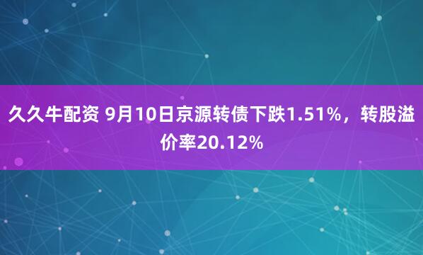 久久牛配资 9月10日京源转债下跌1.51%，转股溢价率20.12%