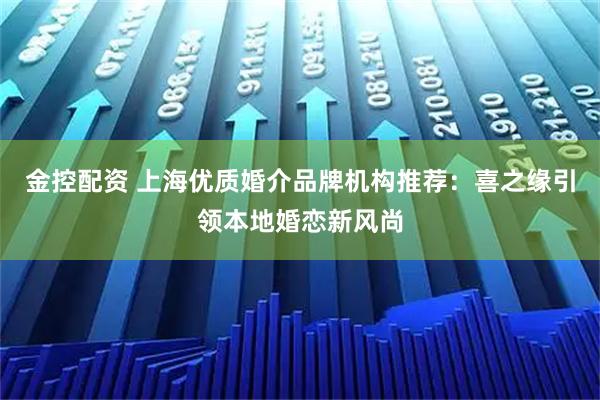 金控配资 上海优质婚介品牌机构推荐：喜之缘引领本地婚恋新风尚