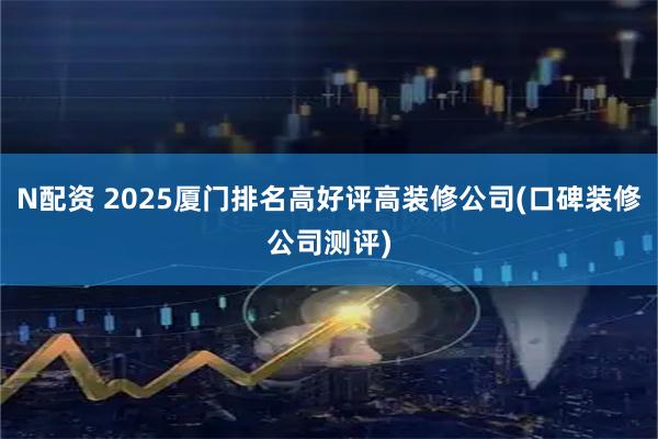 N配资 2025厦门排名高好评高装修公司(口碑装修公司测评)