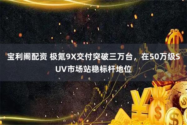 宝利阁配资 极氪9X交付突破三万台，在50万级SUV市场站稳标杆地位