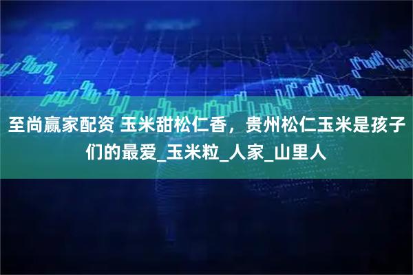至尚赢家配资 玉米甜松仁香，贵州松仁玉米是孩子们的最爱_玉米粒_人家_山里人