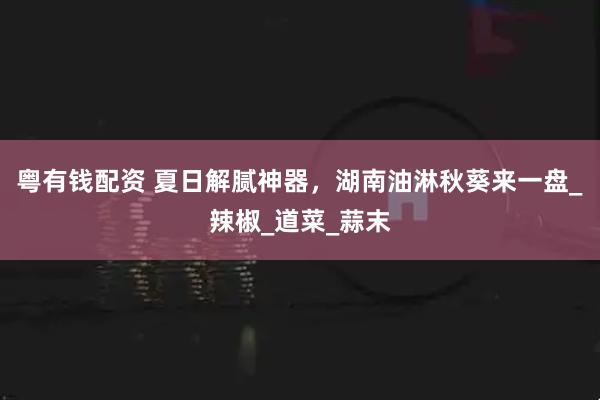 粤有钱配资 夏日解腻神器，湖南油淋秋葵来一盘_辣椒_道菜_蒜末