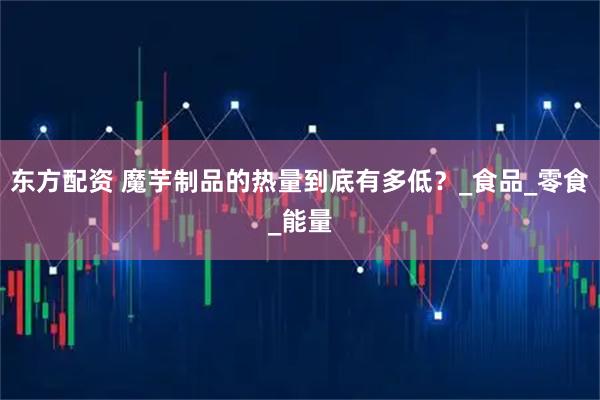东方配资 魔芋制品的热量到底有多低？_食品_零食_能量