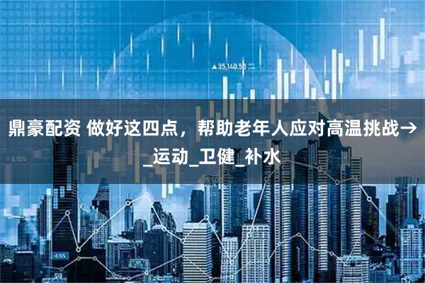 鼎豪配资 做好这四点，帮助老年人应对高温挑战→_运动_卫健_补水