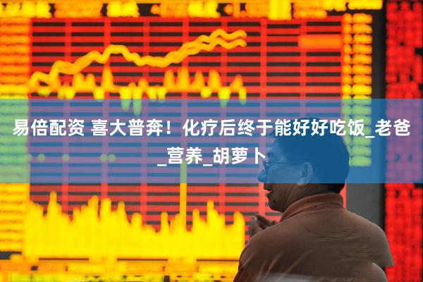 易倍配资 喜大普奔！化疗后终于能好好吃饭_老爸_营养_胡萝卜