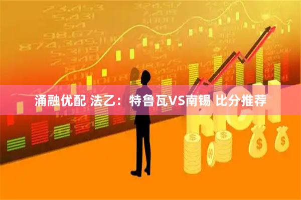 涌融优配 法乙：特鲁瓦VS南锡 比分推荐